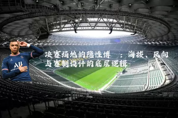 决赛场地的隐性博弈：海拔、风向与赛制设计的底层逻辑