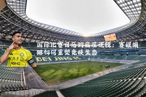 国际比赛日历的底层逻辑:赛程编排如何重塑竞技生态